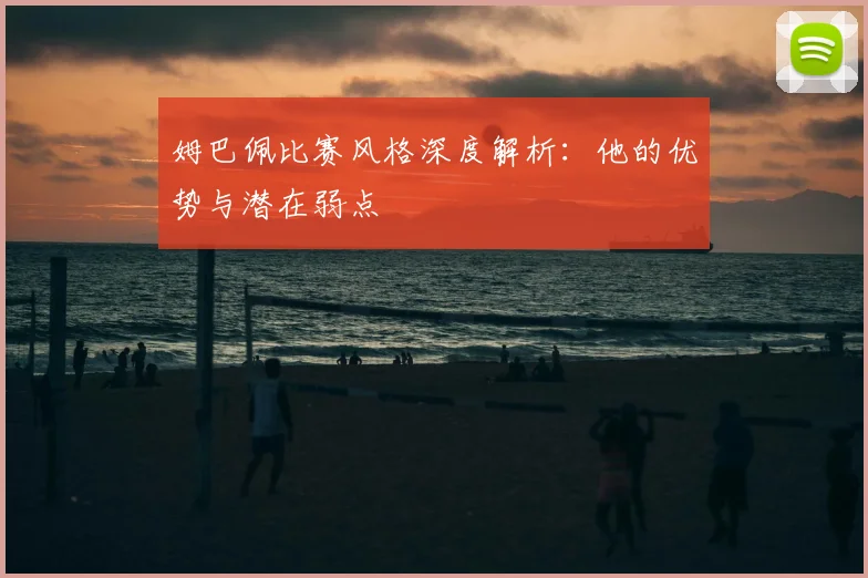 姆巴佩比赛风格深度解析:他的优势与潜在弱点