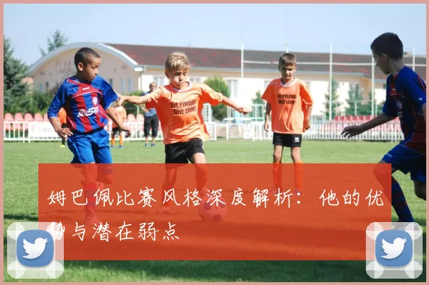 姆巴佩比赛风格深度解析：他的优势与潜在弱点