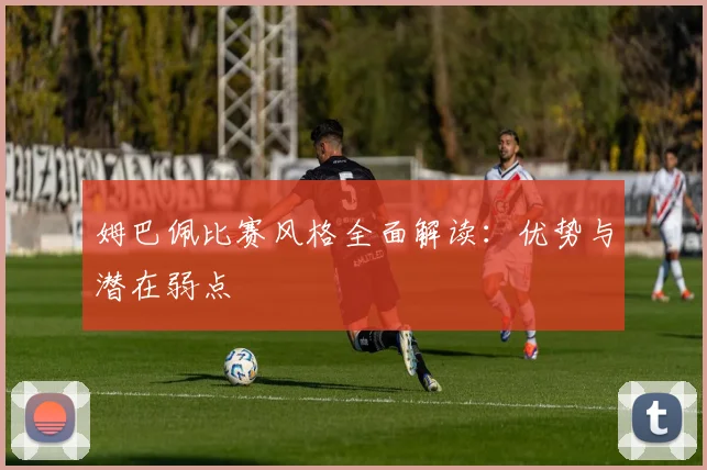 姆巴佩比赛风格全面解读:优势与潜在弱点