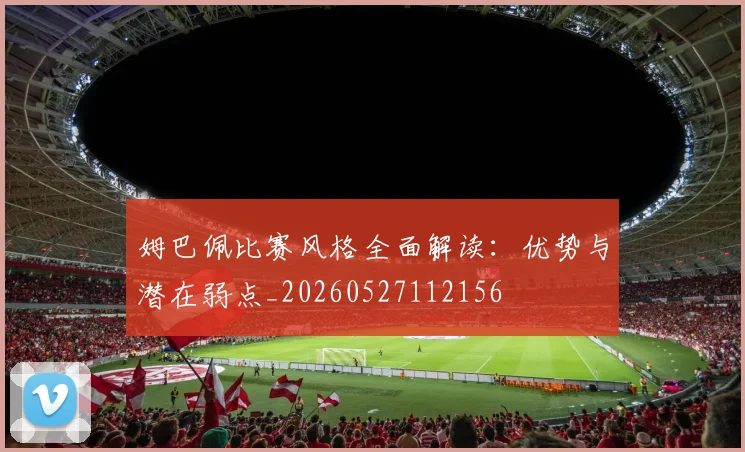姆巴佩比赛风格全面解读:优势与潜在弱点_20260527112156